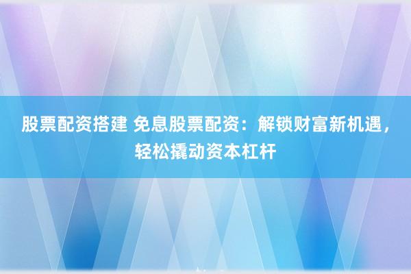 股票配资搭建 免息股票配资：解锁财富新机遇，轻松撬动资本杠杆
