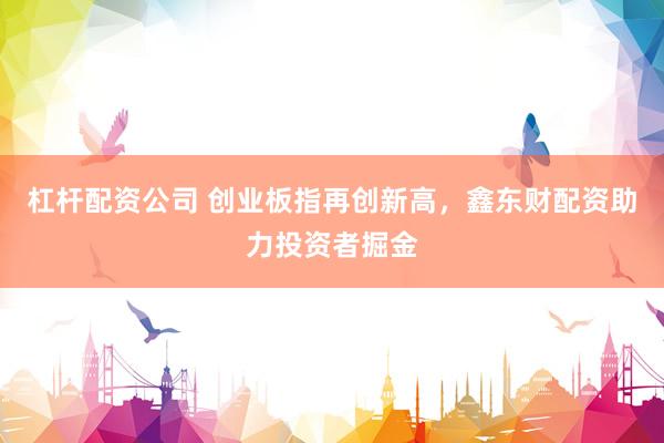 杠杆配资公司 创业板指再创新高，鑫东财配资助力投资者掘金