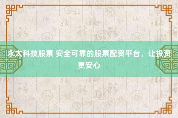 永太科技股票 安全可靠的股票配资平台，让投资更安心