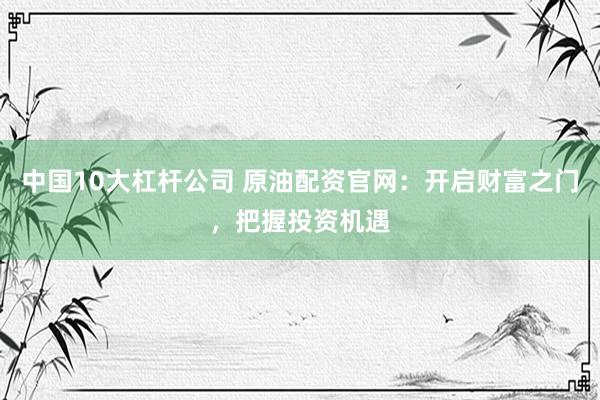 中国10大杠杆公司 原油配资官网：开启财富之门，把握投资机遇