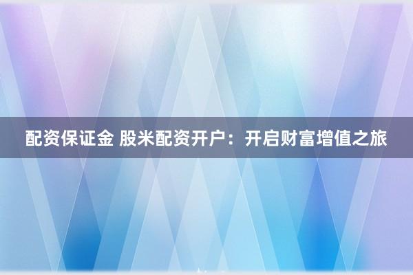 配资保证金 股米配资开户：开启财富增值之旅