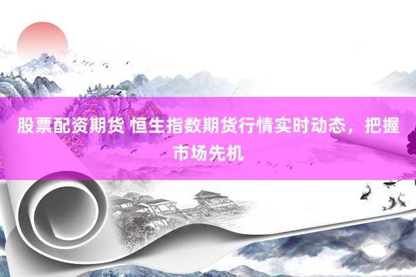 股票配资期货 恒生指数期货行情实时动态，把握市场先机