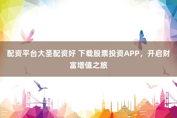 配资平台大圣配资好 下载股票投资APP，开启财富增值之旅