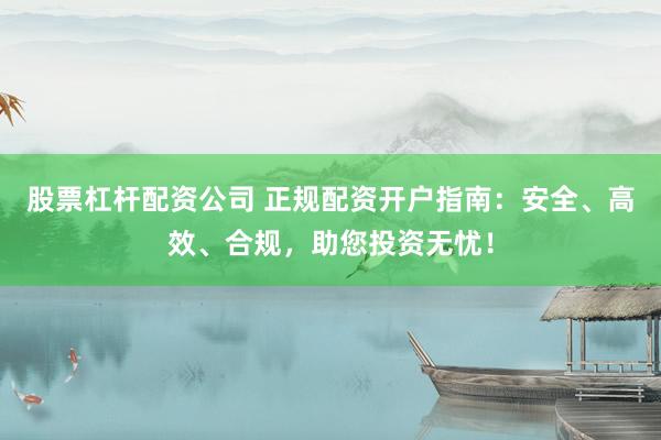 股票杠杆配资公司 正规配资开户指南：安全、高效、合规，助您投资无忧！
