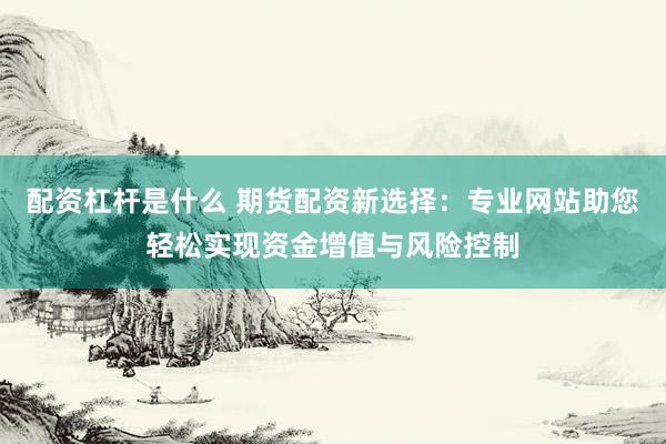 配资杠杆是什么 期货配资新选择：专业网站助您轻松实现资金增值与风险控制