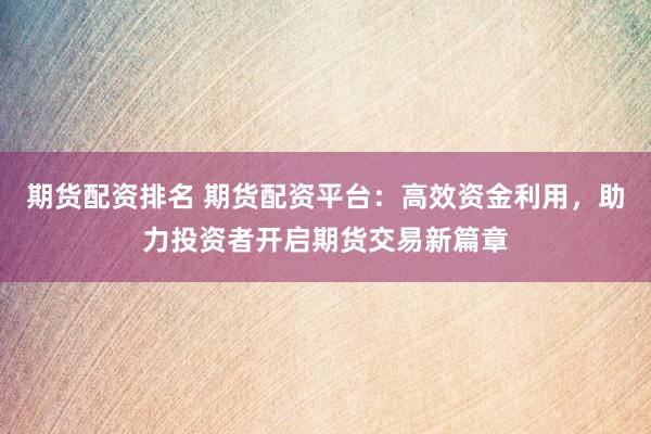 期货配资排名 期货配资平台：高效资金利用，助力投资者开启期货交易新篇章