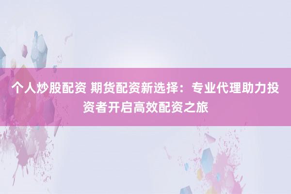 个人炒股配资 期货配资新选择：专业代理助力投资者开启高效配资之旅