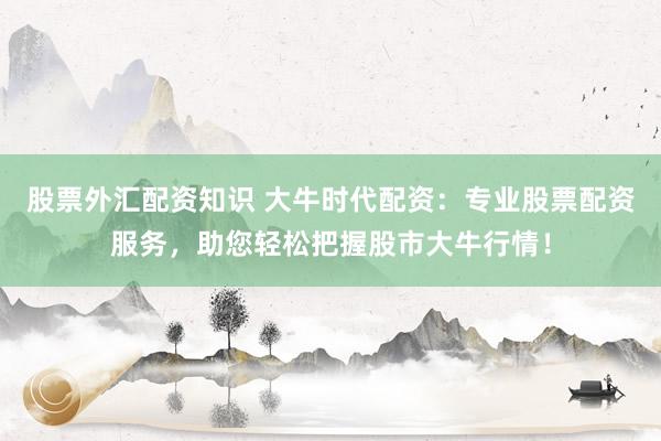 股票外汇配资知识 大牛时代配资：专业股票配资服务，助您轻松把握股市大牛行情！