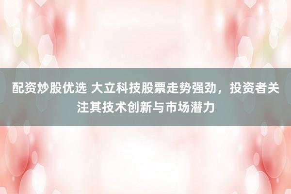 配资炒股优选 大立科技股票走势强劲，投资者关注其技术创新与市场潜力