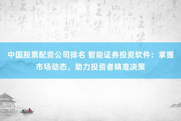 中国股票配资公司排名 智能证券投资软件：掌握市场动态，助力投资者精准决策