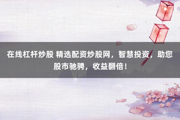 在线杠杆炒股 精选配资炒股网，智慧投资，助您股市驰骋，收益翻倍！
