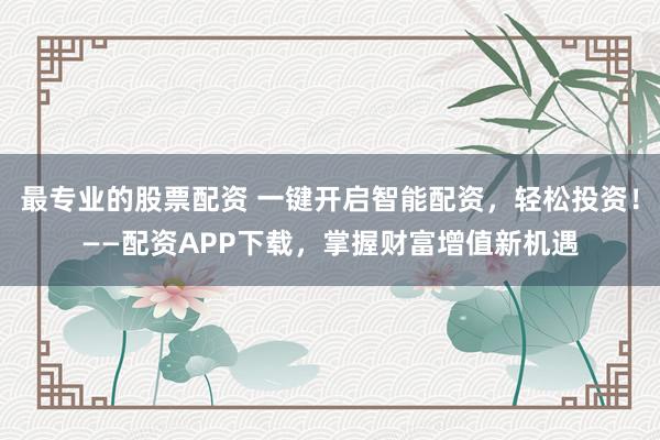 最专业的股票配资 一键开启智能配资，轻松投资！——配资APP下载，掌握财富增值新机遇