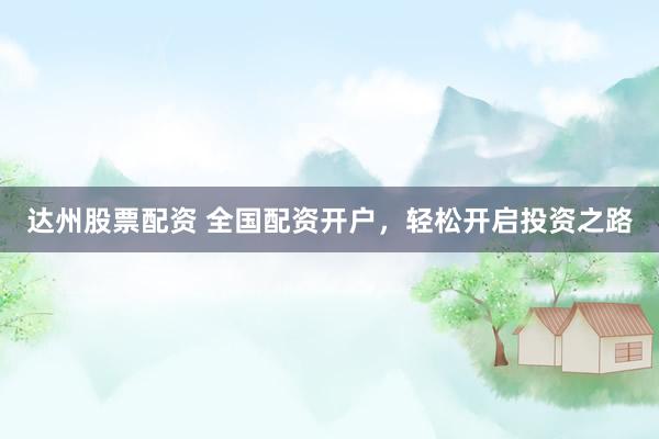 达州股票配资 全国配资开户，轻松开启投资之路
