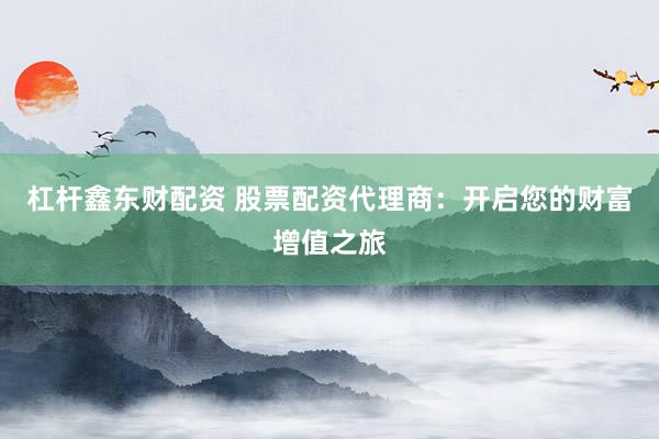 杠杆鑫东财配资 股票配资代理商：开启您的财富增值之旅
