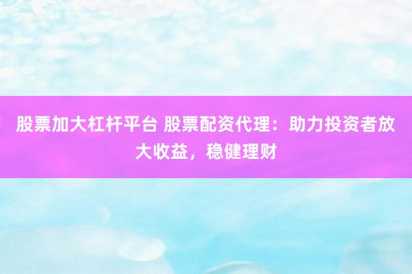 股票加大杠杆平台 股票配资代理：助力投资者放大收益，稳健理财
