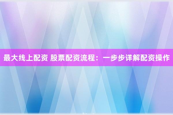 最大线上配资 股票配资流程：一步步详解配资操作