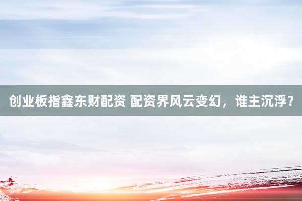 创业板指鑫东财配资 配资界风云变幻，谁主沉浮？