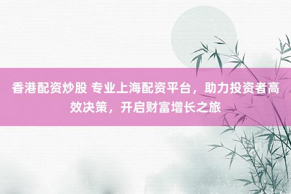 香港配资炒股 专业上海配资平台，助力投资者高效决策，开启财富增长之旅