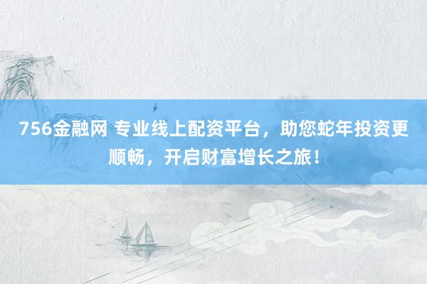 756金融网 专业线上配资平台，助您蛇年投资更顺畅，开启财富增长之旅！