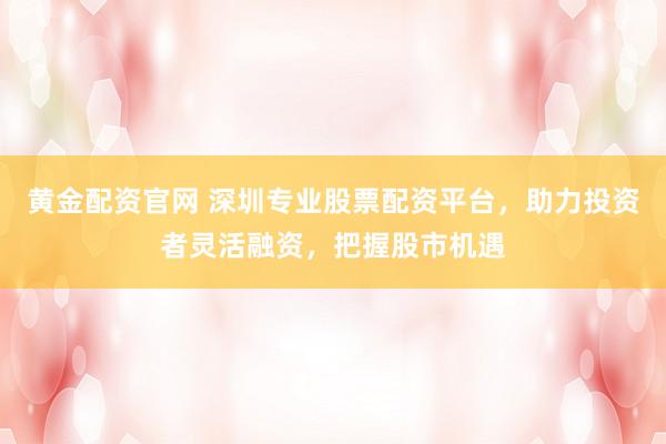 黄金配资官网 深圳专业股票配资平台，助力投资者灵活融资，把握股市机遇