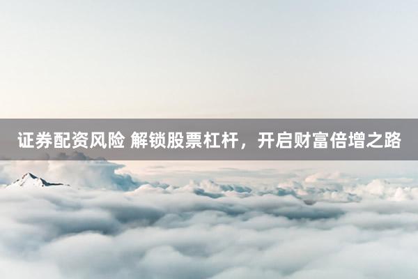 证券配资风险 解锁股票杠杆，开启财富倍增之路