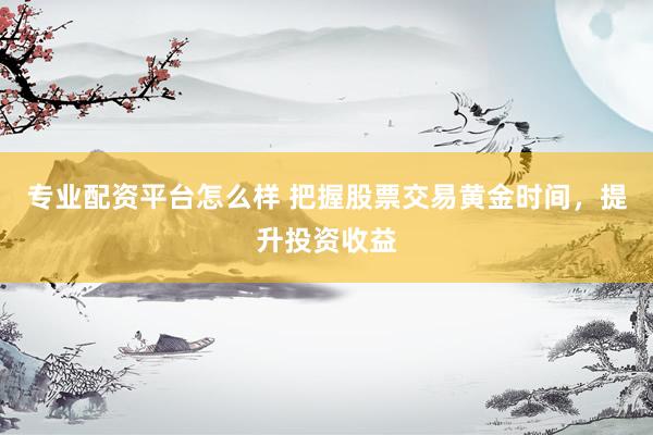 专业配资平台怎么样 把握股票交易黄金时间，提升投资收益