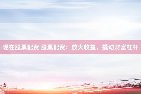现在股票配资 股票配资：放大收益，撬动财富杠杆