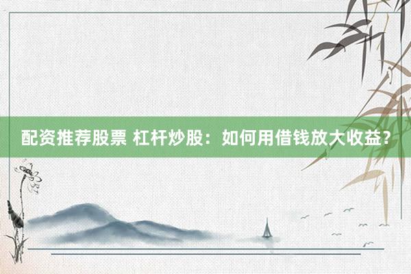 配资推荐股票 杠杆炒股：如何用借钱放大收益？