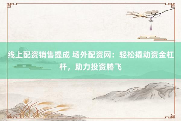 线上配资销售提成 场外配资网：轻松撬动资金杠杆，助力投资腾飞