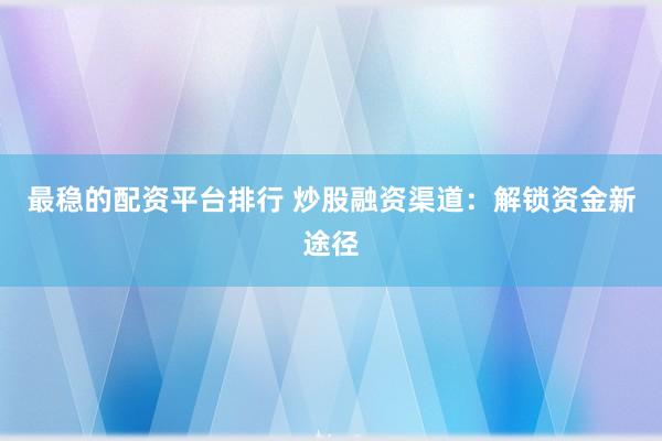 最稳的配资平台排行 炒股融资渠道：解锁资金新途径