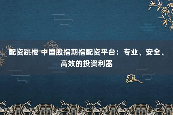 配资跳楼 中国股指期指配资平台：专业、安全、高效的投资利器