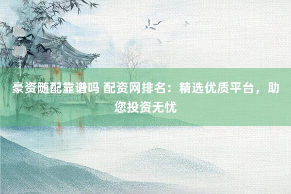 豪资随配靠谱吗 配资网排名：精选优质平台，助您投资无忧