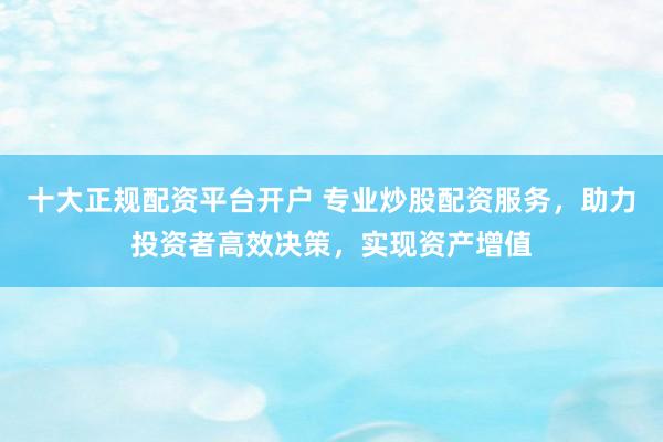 十大正规配资平台开户 专业炒股配资服务，助力投资者高效决策，实现资产增值