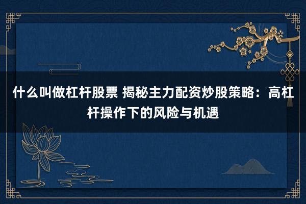 什么叫做杠杆股票 揭秘主力配资炒股策略：高杠杆操作下的风险与机遇