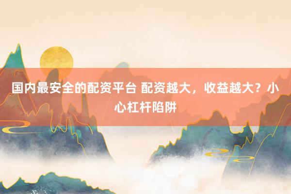 国内最安全的配资平台 配资越大，收益越大？小心杠杆陷阱