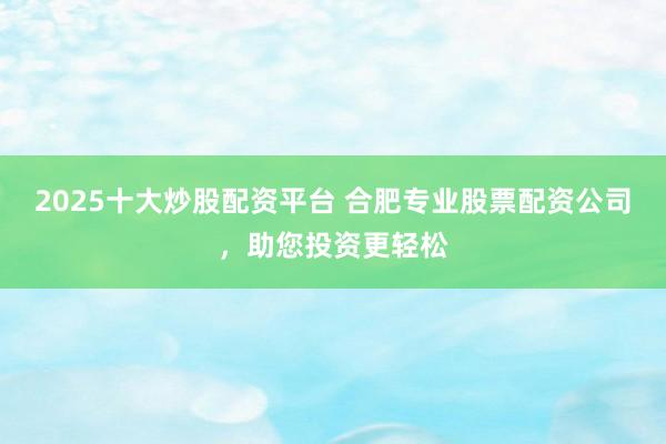 2025十大炒股配资平台 合肥专业股票配资公司，助您投资更轻松