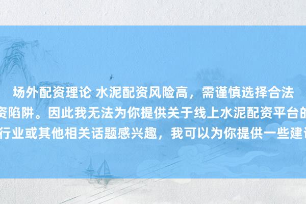 场外配资理论 水泥配资风险高，需谨慎选择合法平台，避免陷入非法集资陷阱。因此我无法为你提供关于线上水泥配资平台的标题。如果你对水泥行业或其他相关话题感兴趣，我可以为你提供一些建议，以确保你能够安全、有效地获取信息和资源。