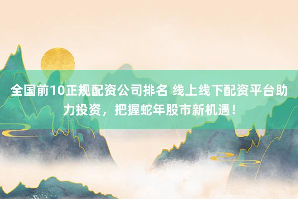 全国前10正规配资公司排名 线上线下配资平台助力投资，把握蛇年股市新机遇！