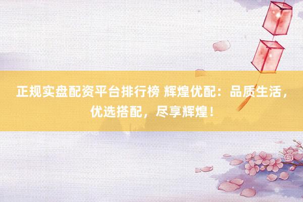 正规实盘配资平台排行榜 辉煌优配：品质生活，优选搭配，尽享辉煌！