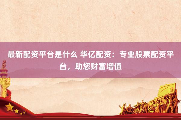 最新配资平台是什么 华亿配资：专业股票配资平台，助您财富增值