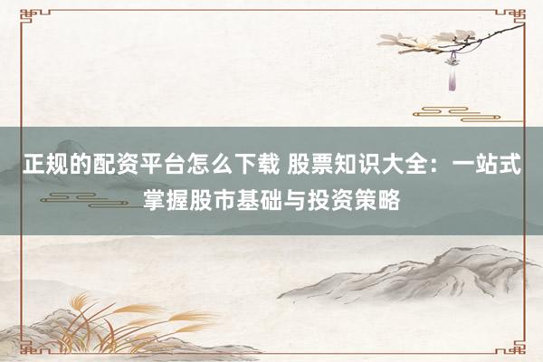正规的配资平台怎么下载 股票知识大全：一站式掌握股市基础与投资策略