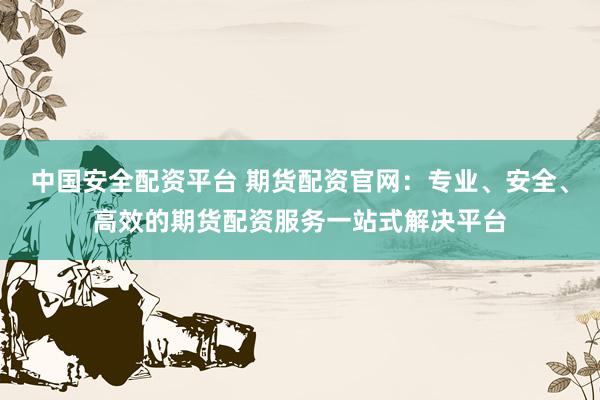 中国安全配资平台 期货配资官网：专业、安全、高效的期货配资服务一站式解决平台