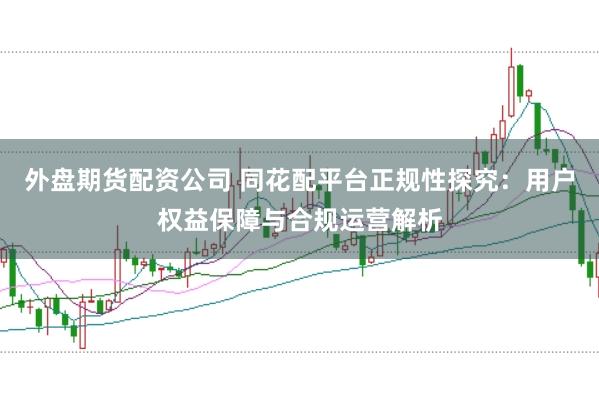 外盘期货配资公司 同花配平台正规性探究：用户权益保障与合规运营解析