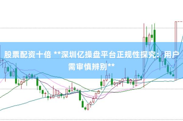 股票配资十倍 **深圳亿操盘平台正规性探究：用户需审慎辨别**