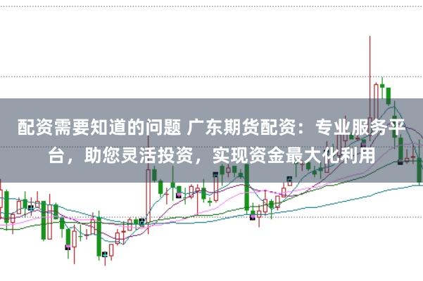 配资需要知道的问题 广东期货配资：专业服务平台，助您灵活投资，实现资金最大化利用