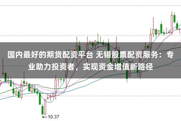 国内最好的期货配资平台 无锡股票配资服务：专业助力投资者，实现资金增值新路径