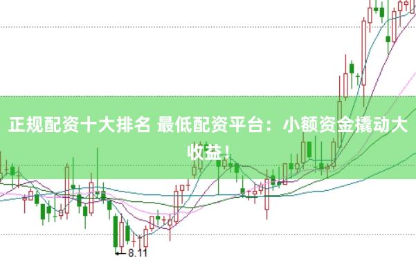 正规配资十大排名 最低配资平台：小额资金撬动大收益！