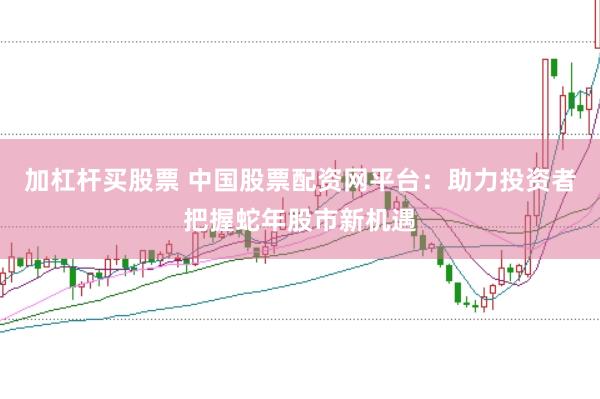 加杠杆买股票 中国股票配资网平台：助力投资者把握蛇年股市新机遇