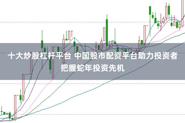 十大炒股杠杆平台 中国股市配资平台助力投资者把握蛇年投资先机