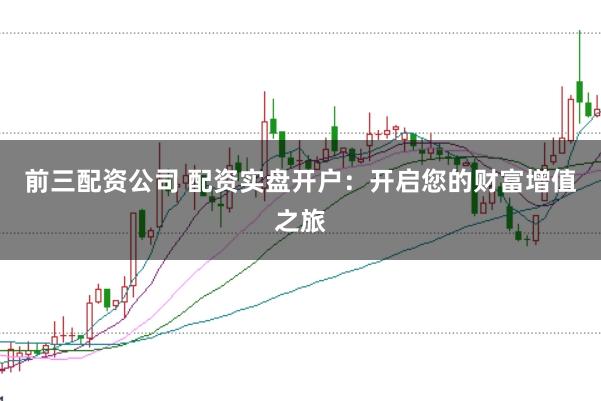前三配资公司 配资实盘开户：开启您的财富增值之旅